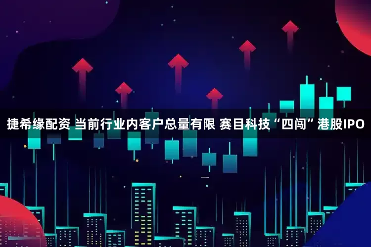 捷希缘配资 当前行业内客户总量有限 赛目科技“四闯”港股IPO