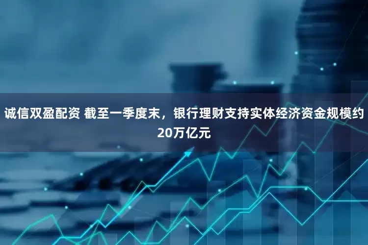 诚信双盈配资 截至一季度末，银行理财支持实体经济资金规模约20万亿元