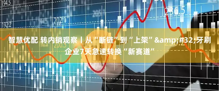 智慧优配 转内销观察丨从“断链”到“上架”&#32;牙刷企业7天急速转换“新赛道”