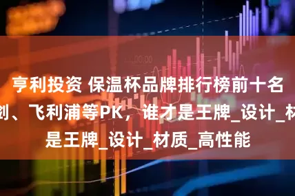 亨利投资 保温杯品牌排行榜前十名:宫菱、飞剑、飞利浦等PK，谁才是王牌_设计_材质_高性能