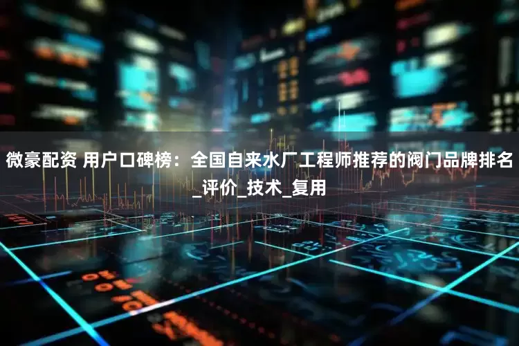 微豪配资 用户口碑榜：全国自来水厂工程师推荐的阀门品牌排名_评价_技术_复用