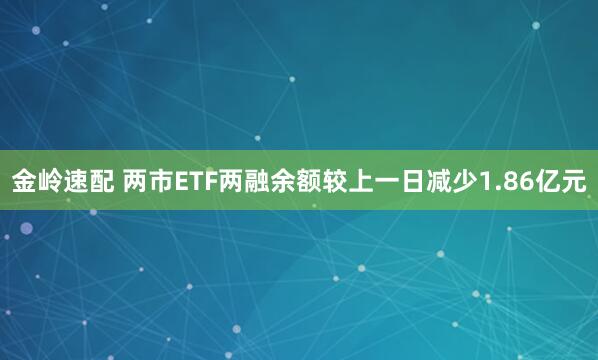 金岭速配 两市ETF两融余额较上一日减少1.86亿元