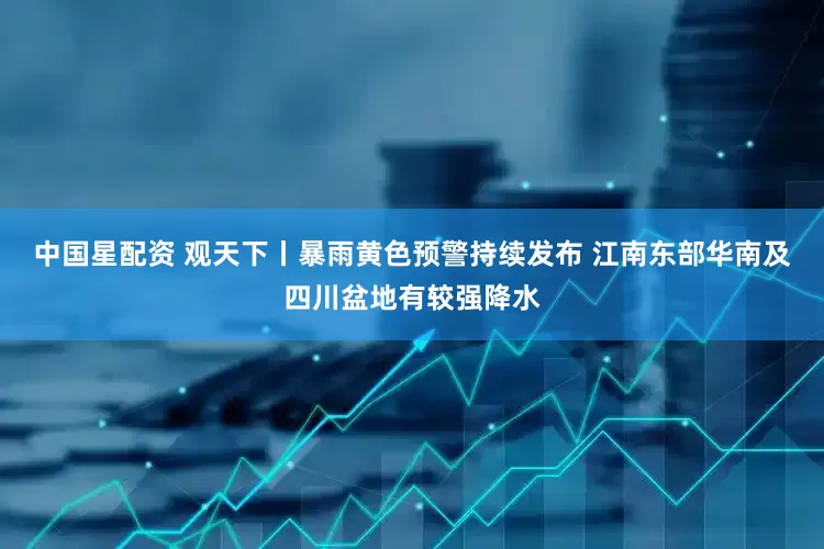 中国星配资 观天下丨暴雨黄色预警持续发布 江南东部华南及四川盆地有较强降水