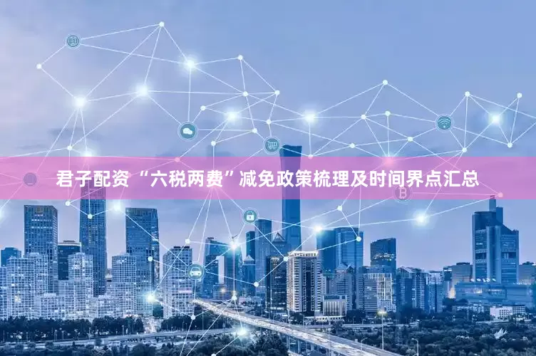 君子配资 “六税两费”减免政策梳理及时间界点汇总