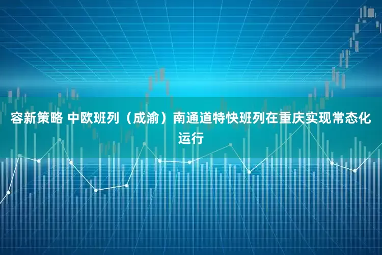 容新策略 中欧班列（成渝）南通道特快班列在重庆实现常态化运行
