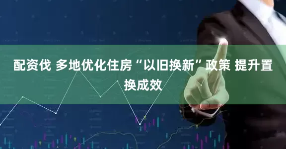 配资伐 多地优化住房“以旧换新”政策 提升置换成效