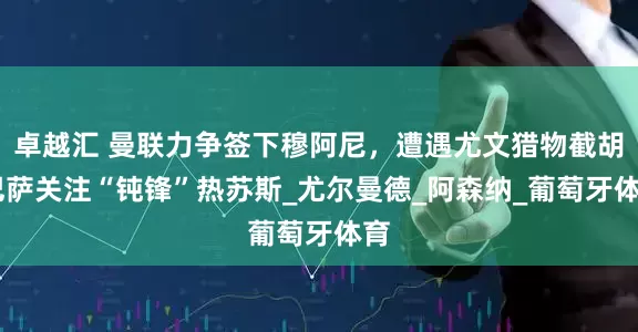 卓越汇 曼联力争签下穆阿尼，遭遇尤文猎物截胡 巴萨关注“钝锋”热苏斯_尤尔曼德_阿森纳_葡萄牙体育