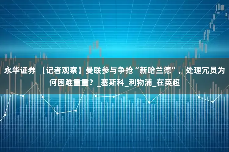 永华证券 【记者观察】曼联参与争抢“新哈兰德”，处理冗员为何困难重重？_塞斯科_利物浦_在英超