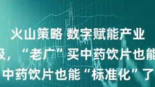 火山策略 数字赋能产业结构性升级，“老广”买中药饮片也能“标准化”了