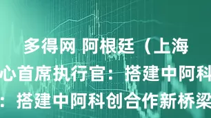 多得网 阿根廷（上海）创新中心首席执行官：搭建中阿科创合作新桥梁