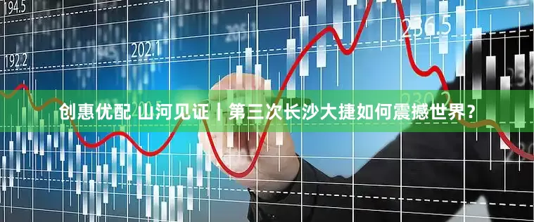 创惠优配 山河见证｜第三次长沙大捷如何震撼世界？