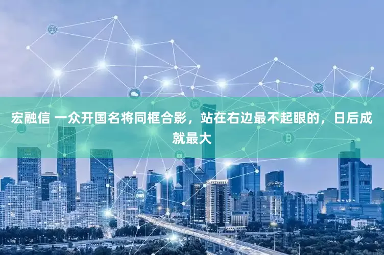 宏融信 一众开国名将同框合影，站在右边最不起眼的，日后成就最大