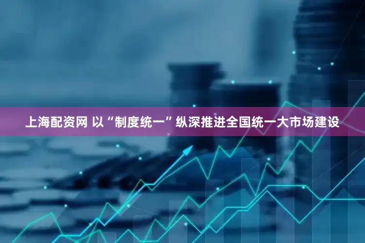 上海配资网 以“制度统一”纵深推进全国统一大市场建设
