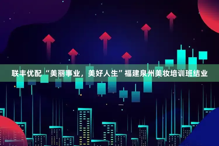 联丰优配 “美丽事业，美好人生”福建泉州美妆培训班结业