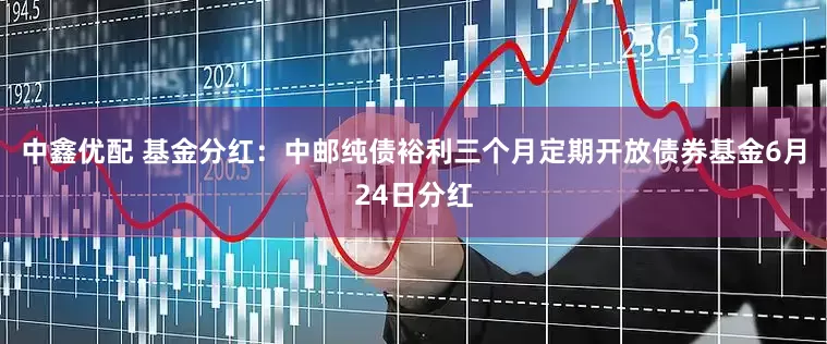 中鑫优配 基金分红：中邮纯债裕利三个月定期开放债券基金6月24日分红