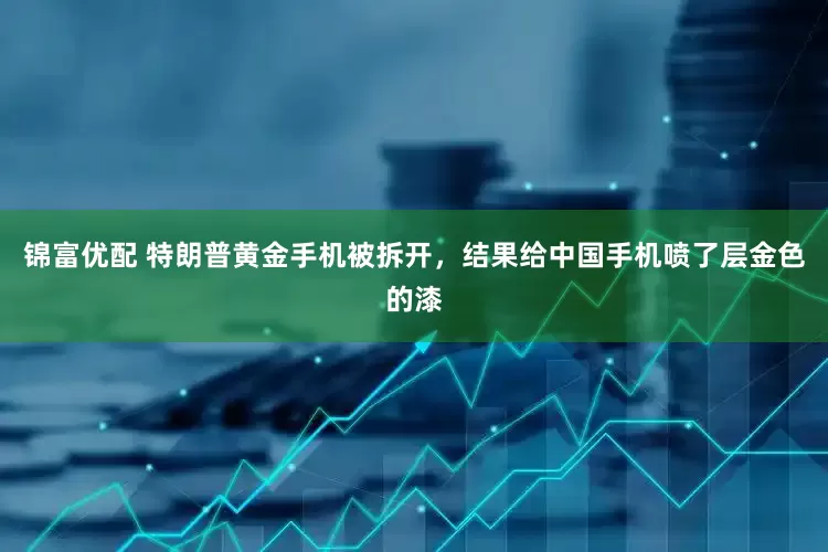 锦富优配 特朗普黄金手机被拆开，结果给中国手机喷了层金色的漆